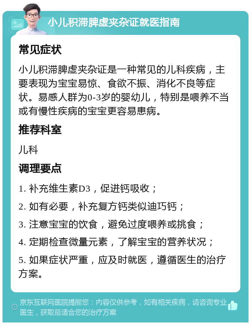 小儿积滞脾虚夹杂证就医指南 常见症状 小儿积滞脾虚夹杂证是一种常见的儿科疾病，主要表现为宝宝易惊、食欲不振、消化不良等症状。易感人群为0-3岁的婴幼儿，特别是喂养不当或有慢性疾病的宝宝更容易患病。 推荐科室 儿科 调理要点 1. 补充维生素D3，促进钙吸收； 2. 如有必要，补充复方钙类似迪巧钙； 3. 注意宝宝的饮食，避免过度喂养或挑食； 4. 定期检查微量元素，了解宝宝的营养状况； 5. 如果症状严重，应及时就医，遵循医生的治疗方案。