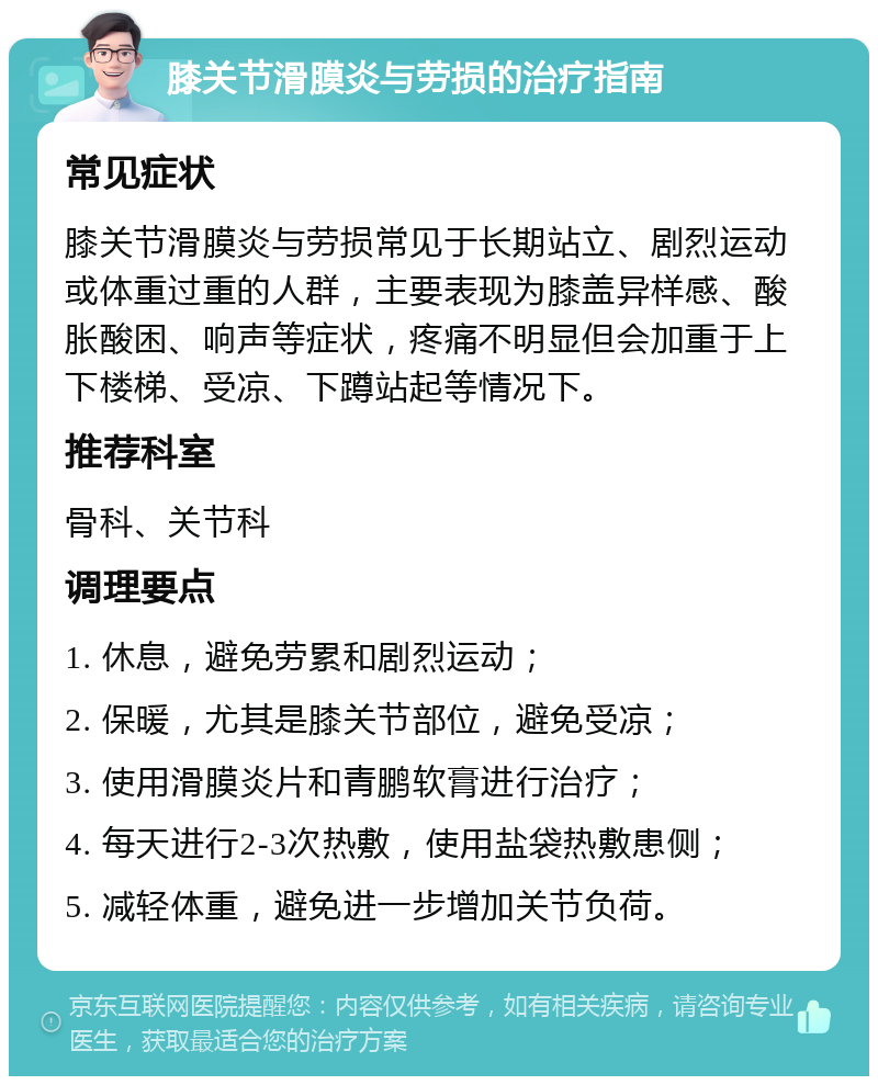 膝关节滑膜炎与劳损的治疗指南 常见症状 膝关节滑膜炎与劳损常见于长期站立、剧烈运动或体重过重的人群，主要表现为膝盖异样感、酸胀酸困、响声等症状，疼痛不明显但会加重于上下楼梯、受凉、下蹲站起等情况下。 推荐科室 骨科、关节科 调理要点 1. 休息，避免劳累和剧烈运动； 2. 保暖，尤其是膝关节部位，避免受凉； 3. 使用滑膜炎片和青鹏软膏进行治疗； 4. 每天进行2-3次热敷，使用盐袋热敷患侧； 5. 减轻体重，避免进一步增加关节负荷。