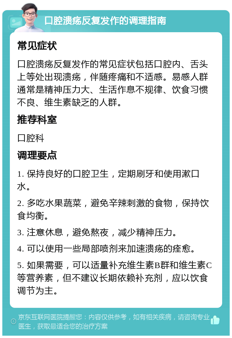 口腔溃疡反复发作的调理指南 常见症状 口腔溃疡反复发作的常见症状包括口腔内、舌头上等处出现溃疡，伴随疼痛和不适感。易感人群通常是精神压力大、生活作息不规律、饮食习惯不良、维生素缺乏的人群。 推荐科室 口腔科 调理要点 1. 保持良好的口腔卫生，定期刷牙和使用漱口水。 2. 多吃水果蔬菜，避免辛辣刺激的食物，保持饮食均衡。 3. 注意休息，避免熬夜，减少精神压力。 4. 可以使用一些局部喷剂来加速溃疡的痊愈。 5. 如果需要，可以适量补充维生素B群和维生素C等营养素，但不建议长期依赖补充剂，应以饮食调节为主。