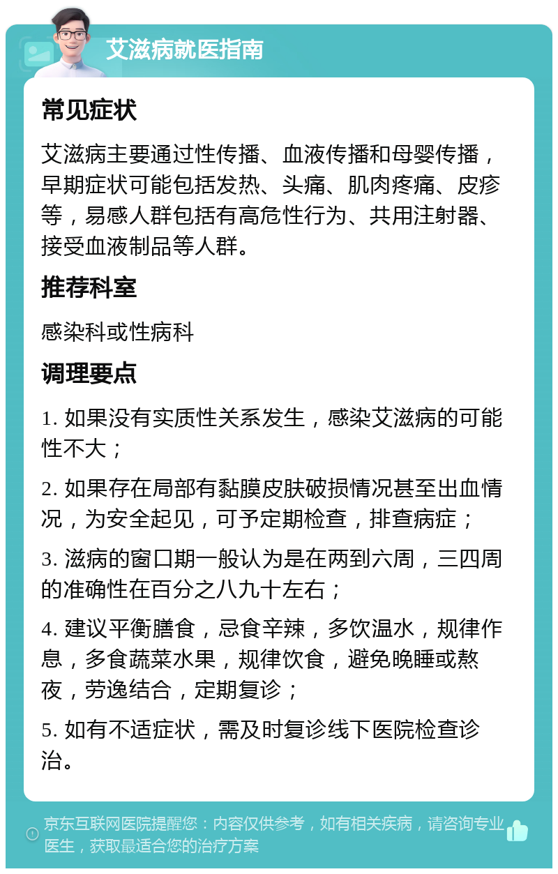 艾滋病就医指南 常见症状 艾滋病主要通过性传播、血液传播和母婴传播，早期症状可能包括发热、头痛、肌肉疼痛、皮疹等，易感人群包括有高危性行为、共用注射器、接受血液制品等人群。 推荐科室 感染科或性病科 调理要点 1. 如果没有实质性关系发生，感染艾滋病的可能性不大； 2. 如果存在局部有黏膜皮肤破损情况甚至出血情况，为安全起见，可予定期检查，排查病症； 3. 滋病的窗口期一般认为是在两到六周，三四周的准确性在百分之八九十左右； 4. 建议平衡膳食，忌食辛辣，多饮温水，规律作息，多食蔬菜水果，规律饮食，避免晚睡或熬夜，劳逸结合，定期复诊； 5. 如有不适症状，需及时复诊线下医院检查诊治。