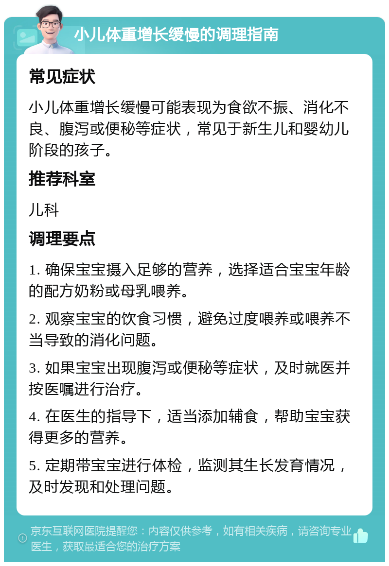 小儿体重增长缓慢的调理指南 常见症状 小儿体重增长缓慢可能表现为食欲不振、消化不良、腹泻或便秘等症状，常见于新生儿和婴幼儿阶段的孩子。 推荐科室 儿科 调理要点 1. 确保宝宝摄入足够的营养，选择适合宝宝年龄的配方奶粉或母乳喂养。 2. 观察宝宝的饮食习惯，避免过度喂养或喂养不当导致的消化问题。 3. 如果宝宝出现腹泻或便秘等症状，及时就医并按医嘱进行治疗。 4. 在医生的指导下，适当添加辅食，帮助宝宝获得更多的营养。 5. 定期带宝宝进行体检，监测其生长发育情况，及时发现和处理问题。