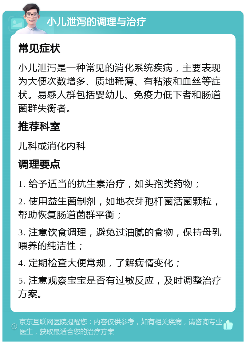 小儿泄泻的调理与治疗 常见症状 小儿泄泻是一种常见的消化系统疾病，主要表现为大便次数增多、质地稀薄、有粘液和血丝等症状。易感人群包括婴幼儿、免疫力低下者和肠道菌群失衡者。 推荐科室 儿科或消化内科 调理要点 1. 给予适当的抗生素治疗，如头孢类药物； 2. 使用益生菌制剂，如地衣芽孢杆菌活菌颗粒，帮助恢复肠道菌群平衡； 3. 注意饮食调理，避免过油腻的食物，保持母乳喂养的纯洁性； 4. 定期检查大便常规，了解病情变化； 5. 注意观察宝宝是否有过敏反应，及时调整治疗方案。