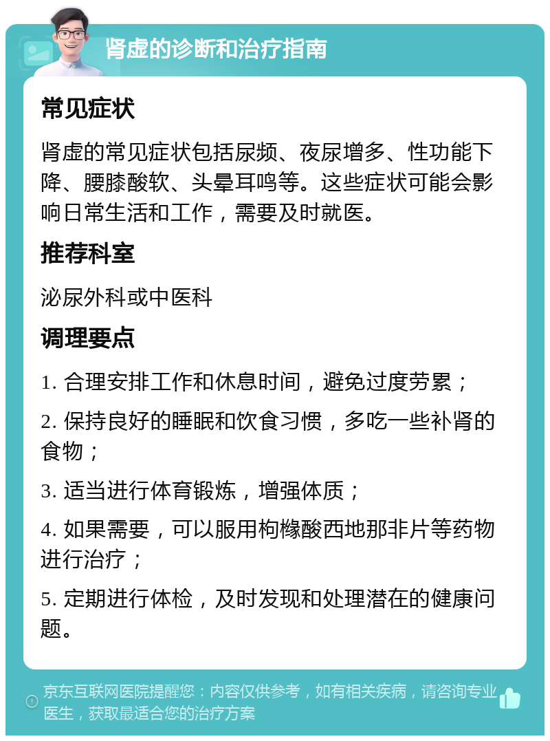 肾虚的诊断和治疗指南 常见症状 肾虚的常见症状包括尿频、夜尿增多、性功能下降、腰膝酸软、头晕耳鸣等。这些症状可能会影响日常生活和工作，需要及时就医。 推荐科室 泌尿外科或中医科 调理要点 1. 合理安排工作和休息时间，避免过度劳累； 2. 保持良好的睡眠和饮食习惯，多吃一些补肾的食物； 3. 适当进行体育锻炼，增强体质； 4. 如果需要，可以服用枸橼酸西地那非片等药物进行治疗； 5. 定期进行体检，及时发现和处理潜在的健康问题。