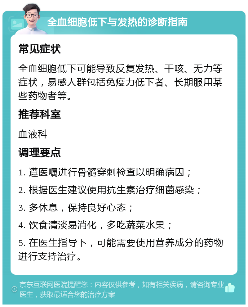 全血细胞低下与发热的诊断指南 常见症状 全血细胞低下可能导致反复发热、干咳、无力等症状，易感人群包括免疫力低下者、长期服用某些药物者等。 推荐科室 血液科 调理要点 1. 遵医嘱进行骨髓穿刺检查以明确病因； 2. 根据医生建议使用抗生素治疗细菌感染； 3. 多休息，保持良好心态； 4. 饮食清淡易消化，多吃蔬菜水果； 5. 在医生指导下，可能需要使用营养成分的药物进行支持治疗。