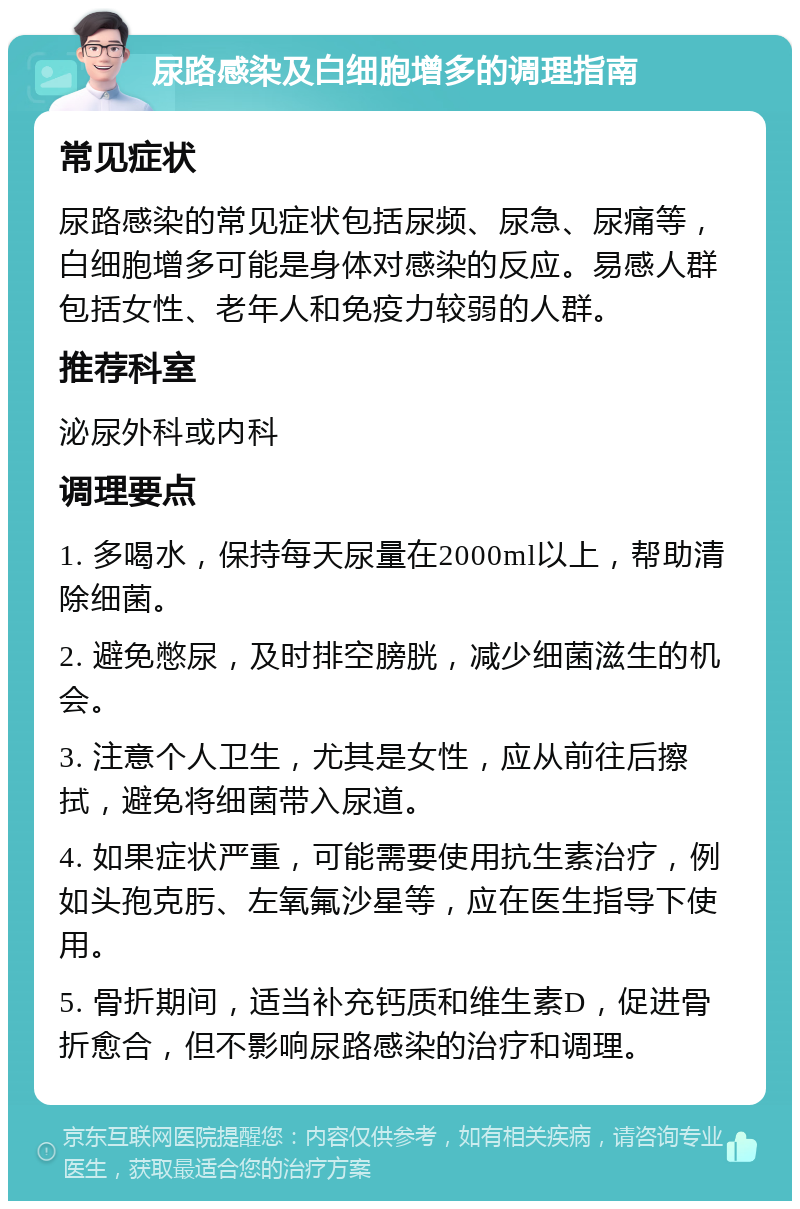 尿路感染及白细胞增多的调理指南 常见症状 尿路感染的常见症状包括尿频、尿急、尿痛等，白细胞增多可能是身体对感染的反应。易感人群包括女性、老年人和免疫力较弱的人群。 推荐科室 泌尿外科或内科 调理要点 1. 多喝水，保持每天尿量在2000ml以上，帮助清除细菌。 2. 避免憋尿，及时排空膀胱，减少细菌滋生的机会。 3. 注意个人卫生，尤其是女性，应从前往后擦拭，避免将细菌带入尿道。 4. 如果症状严重，可能需要使用抗生素治疗，例如头孢克肟、左氧氟沙星等，应在医生指导下使用。 5. 骨折期间，适当补充钙质和维生素D，促进骨折愈合，但不影响尿路感染的治疗和调理。