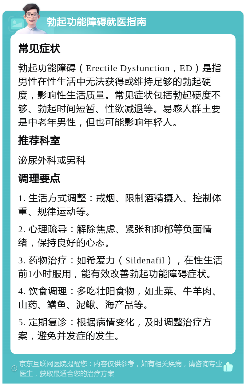 勃起功能障碍就医指南 常见症状 勃起功能障碍（Erectile Dysfunction，ED）是指男性在性生活中无法获得或维持足够的勃起硬度，影响性生活质量。常见症状包括勃起硬度不够、勃起时间短暂、性欲减退等。易感人群主要是中老年男性，但也可能影响年轻人。 推荐科室 泌尿外科或男科 调理要点 1. 生活方式调整：戒烟、限制酒精摄入、控制体重、规律运动等。 2. 心理疏导：解除焦虑、紧张和抑郁等负面情绪，保持良好的心态。 3. 药物治疗：如希爱力（Sildenafil），在性生活前1小时服用，能有效改善勃起功能障碍症状。 4. 饮食调理：多吃壮阳食物，如韭菜、牛羊肉、山药、鳝鱼、泥鳅、海产品等。 5. 定期复诊：根据病情变化，及时调整治疗方案，避免并发症的发生。