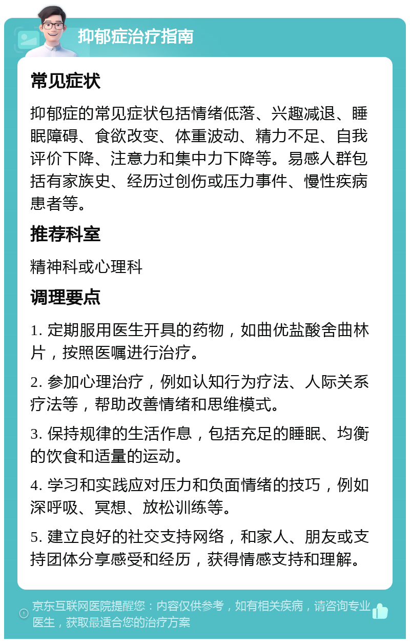 抑郁症治疗指南 常见症状 抑郁症的常见症状包括情绪低落、兴趣减退、睡眠障碍、食欲改变、体重波动、精力不足、自我评价下降、注意力和集中力下降等。易感人群包括有家族史、经历过创伤或压力事件、慢性疾病患者等。 推荐科室 精神科或心理科 调理要点 1. 定期服用医生开具的药物，如曲优盐酸舍曲林片，按照医嘱进行治疗。 2. 参加心理治疗，例如认知行为疗法、人际关系疗法等，帮助改善情绪和思维模式。 3. 保持规律的生活作息，包括充足的睡眠、均衡的饮食和适量的运动。 4. 学习和实践应对压力和负面情绪的技巧，例如深呼吸、冥想、放松训练等。 5. 建立良好的社交支持网络，和家人、朋友或支持团体分享感受和经历，获得情感支持和理解。