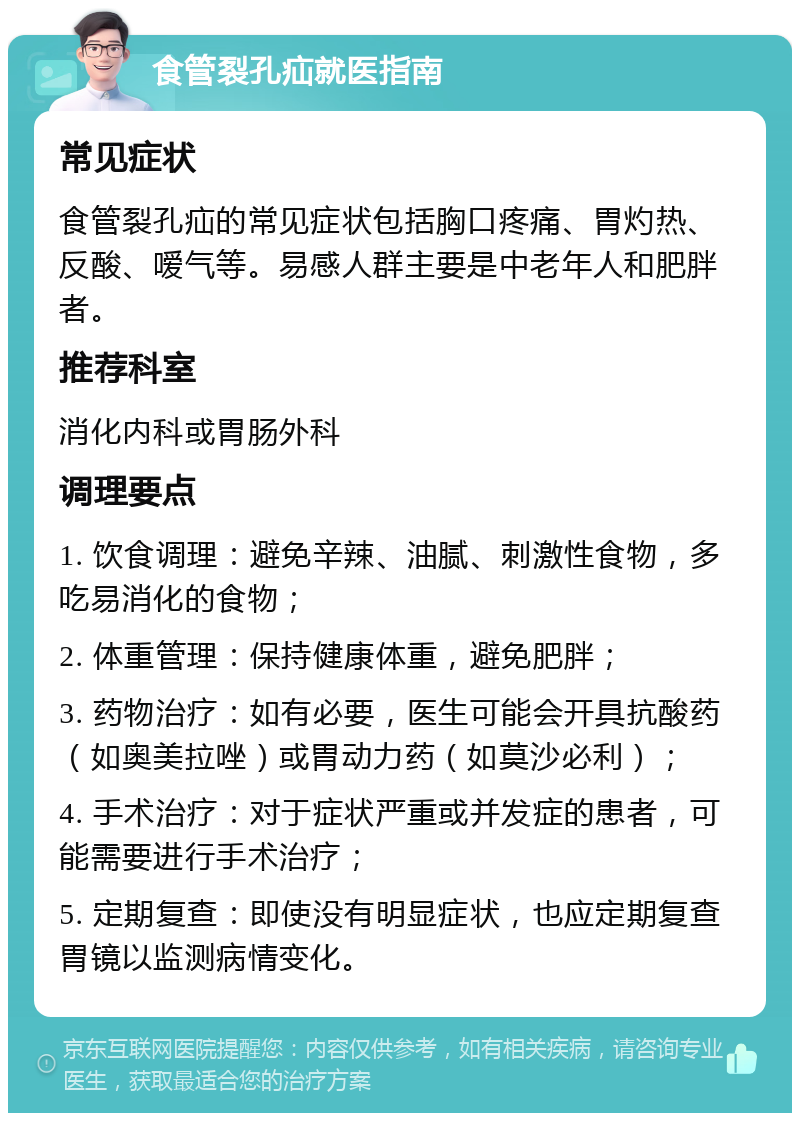 食管裂孔疝就医指南 常见症状 食管裂孔疝的常见症状包括胸口疼痛、胃灼热、反酸、嗳气等。易感人群主要是中老年人和肥胖者。 推荐科室 消化内科或胃肠外科 调理要点 1. 饮食调理：避免辛辣、油腻、刺激性食物，多吃易消化的食物； 2. 体重管理：保持健康体重，避免肥胖； 3. 药物治疗：如有必要，医生可能会开具抗酸药（如奥美拉唑）或胃动力药（如莫沙必利）； 4. 手术治疗：对于症状严重或并发症的患者，可能需要进行手术治疗； 5. 定期复查：即使没有明显症状，也应定期复查胃镜以监测病情变化。