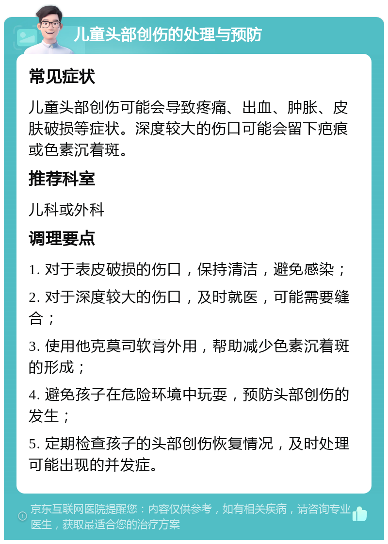 儿童头部创伤的处理与预防 常见症状 儿童头部创伤可能会导致疼痛、出血、肿胀、皮肤破损等症状。深度较大的伤口可能会留下疤痕或色素沉着斑。 推荐科室 儿科或外科 调理要点 1. 对于表皮破损的伤口，保持清洁，避免感染； 2. 对于深度较大的伤口，及时就医，可能需要缝合； 3. 使用他克莫司软膏外用，帮助减少色素沉着斑的形成； 4. 避免孩子在危险环境中玩耍，预防头部创伤的发生； 5. 定期检查孩子的头部创伤恢复情况，及时处理可能出现的并发症。