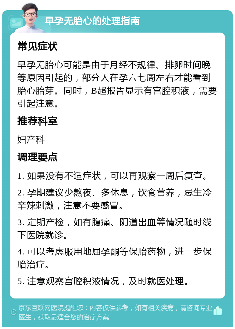 早孕无胎心的处理指南 常见症状 早孕无胎心可能是由于月经不规律、排卵时间晚等原因引起的，部分人在孕六七周左右才能看到胎心胎芽。同时，B超报告显示有宫腔积液，需要引起注意。 推荐科室 妇产科 调理要点 1. 如果没有不适症状，可以再观察一周后复查。 2. 孕期建议少熬夜、多休息，饮食营养，忌生冷辛辣刺激，注意不要感冒。 3. 定期产检，如有腹痛、阴道出血等情况随时线下医院就诊。 4. 可以考虑服用地屈孕酮等保胎药物，进一步保胎治疗。 5. 注意观察宫腔积液情况，及时就医处理。