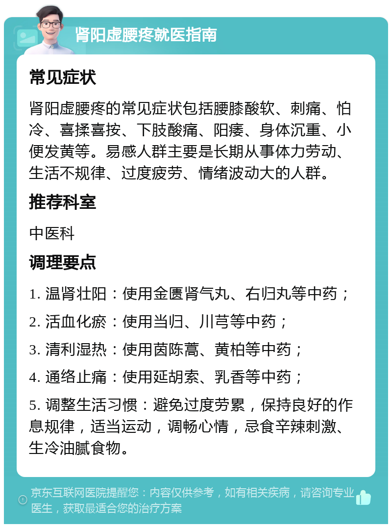 肾阳虚腰疼就医指南 常见症状 肾阳虚腰疼的常见症状包括腰膝酸软、刺痛、怕冷、喜揉喜按、下肢酸痛、阳痿、身体沉重、小便发黄等。易感人群主要是长期从事体力劳动、生活不规律、过度疲劳、情绪波动大的人群。 推荐科室 中医科 调理要点 1. 温肾壮阳：使用金匮肾气丸、右归丸等中药； 2. 活血化瘀：使用当归、川芎等中药； 3. 清利湿热：使用茵陈蒿、黄柏等中药； 4. 通络止痛：使用延胡索、乳香等中药； 5. 调整生活习惯：避免过度劳累，保持良好的作息规律，适当运动，调畅心情，忌食辛辣刺激、生冷油腻食物。