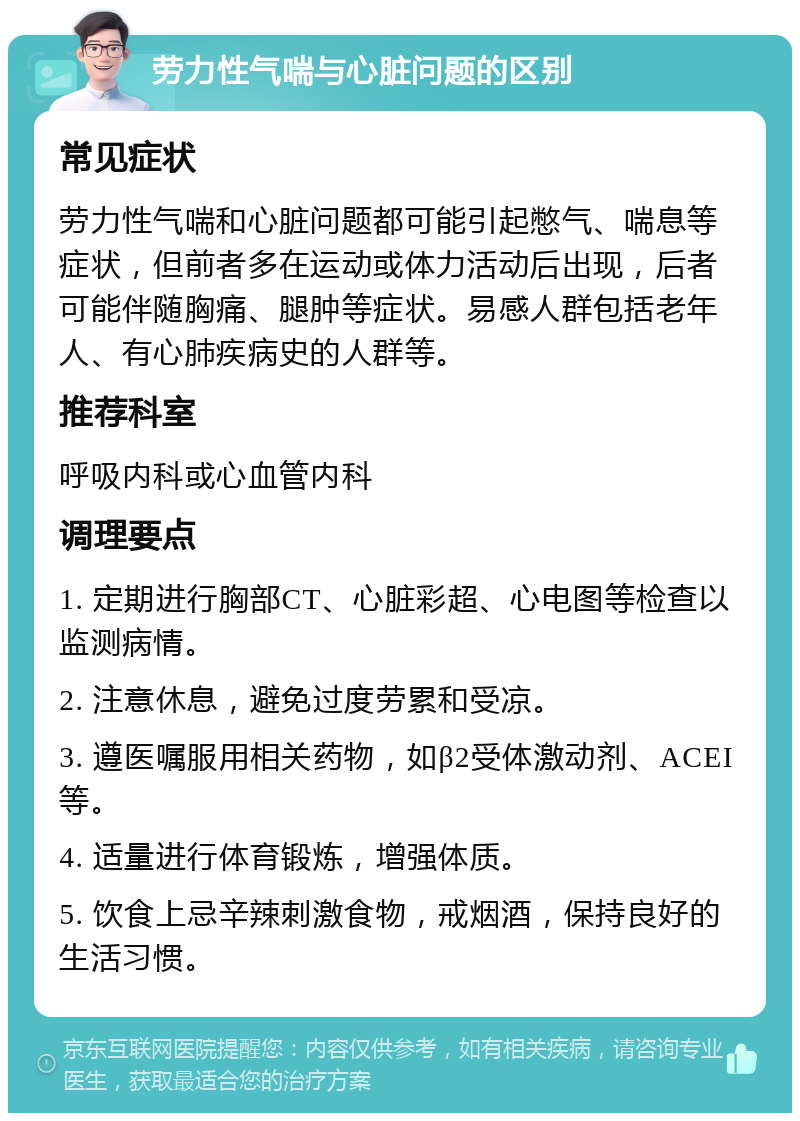 劳力性气喘与心脏问题的区别 常见症状 劳力性气喘和心脏问题都可能引起憋气、喘息等症状，但前者多在运动或体力活动后出现，后者可能伴随胸痛、腿肿等症状。易感人群包括老年人、有心肺疾病史的人群等。 推荐科室 呼吸内科或心血管内科 调理要点 1. 定期进行胸部CT、心脏彩超、心电图等检查以监测病情。 2. 注意休息，避免过度劳累和受凉。 3. 遵医嘱服用相关药物，如β2受体激动剂、ACEI等。 4. 适量进行体育锻炼，增强体质。 5. 饮食上忌辛辣刺激食物，戒烟酒，保持良好的生活习惯。