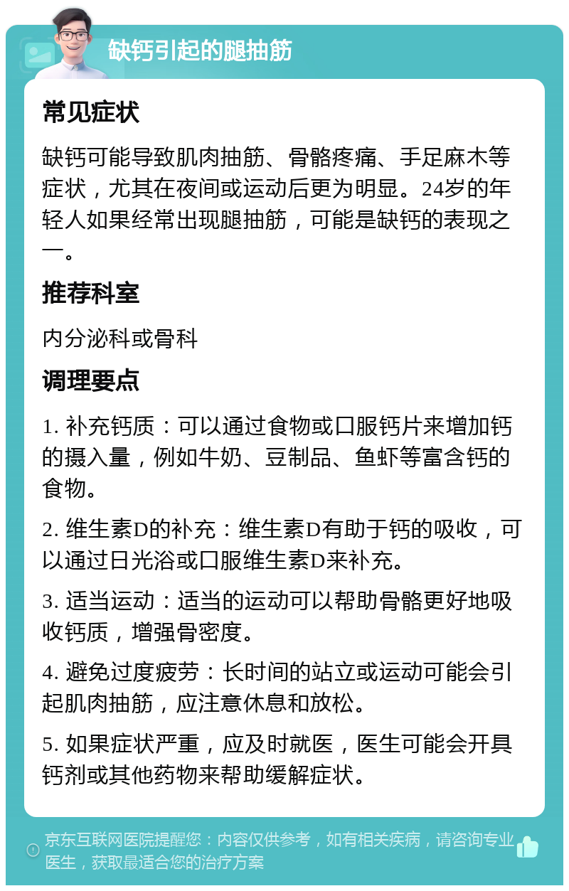 缺钙引起的腿抽筋 常见症状 缺钙可能导致肌肉抽筋、骨骼疼痛、手足麻木等症状，尤其在夜间或运动后更为明显。24岁的年轻人如果经常出现腿抽筋，可能是缺钙的表现之一。 推荐科室 内分泌科或骨科 调理要点 1. 补充钙质：可以通过食物或口服钙片来增加钙的摄入量，例如牛奶、豆制品、鱼虾等富含钙的食物。 2. 维生素D的补充：维生素D有助于钙的吸收，可以通过日光浴或口服维生素D来补充。 3. 适当运动：适当的运动可以帮助骨骼更好地吸收钙质，增强骨密度。 4. 避免过度疲劳：长时间的站立或运动可能会引起肌肉抽筋，应注意休息和放松。 5. 如果症状严重，应及时就医，医生可能会开具钙剂或其他药物来帮助缓解症状。