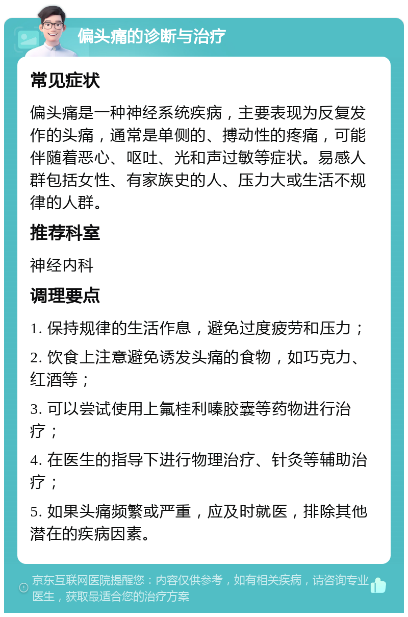 偏头痛的诊断与治疗 常见症状 偏头痛是一种神经系统疾病，主要表现为反复发作的头痛，通常是单侧的、搏动性的疼痛，可能伴随着恶心、呕吐、光和声过敏等症状。易感人群包括女性、有家族史的人、压力大或生活不规律的人群。 推荐科室 神经内科 调理要点 1. 保持规律的生活作息，避免过度疲劳和压力； 2. 饮食上注意避免诱发头痛的食物，如巧克力、红酒等； 3. 可以尝试使用上氟桂利嗪胶囊等药物进行治疗； 4. 在医生的指导下进行物理治疗、针灸等辅助治疗； 5. 如果头痛频繁或严重，应及时就医，排除其他潜在的疾病因素。