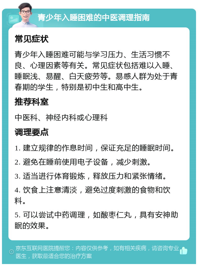 青少年入睡困难的中医调理指南 常见症状 青少年入睡困难可能与学习压力、生活习惯不良、心理因素等有关。常见症状包括难以入睡、睡眠浅、易醒、白天疲劳等。易感人群为处于青春期的学生，特别是初中生和高中生。 推荐科室 中医科、神经内科或心理科 调理要点 1. 建立规律的作息时间，保证充足的睡眠时间。 2. 避免在睡前使用电子设备，减少刺激。 3. 适当进行体育锻炼，释放压力和紧张情绪。 4. 饮食上注意清淡，避免过度刺激的食物和饮料。 5. 可以尝试中药调理，如酸枣仁丸，具有安神助眠的效果。