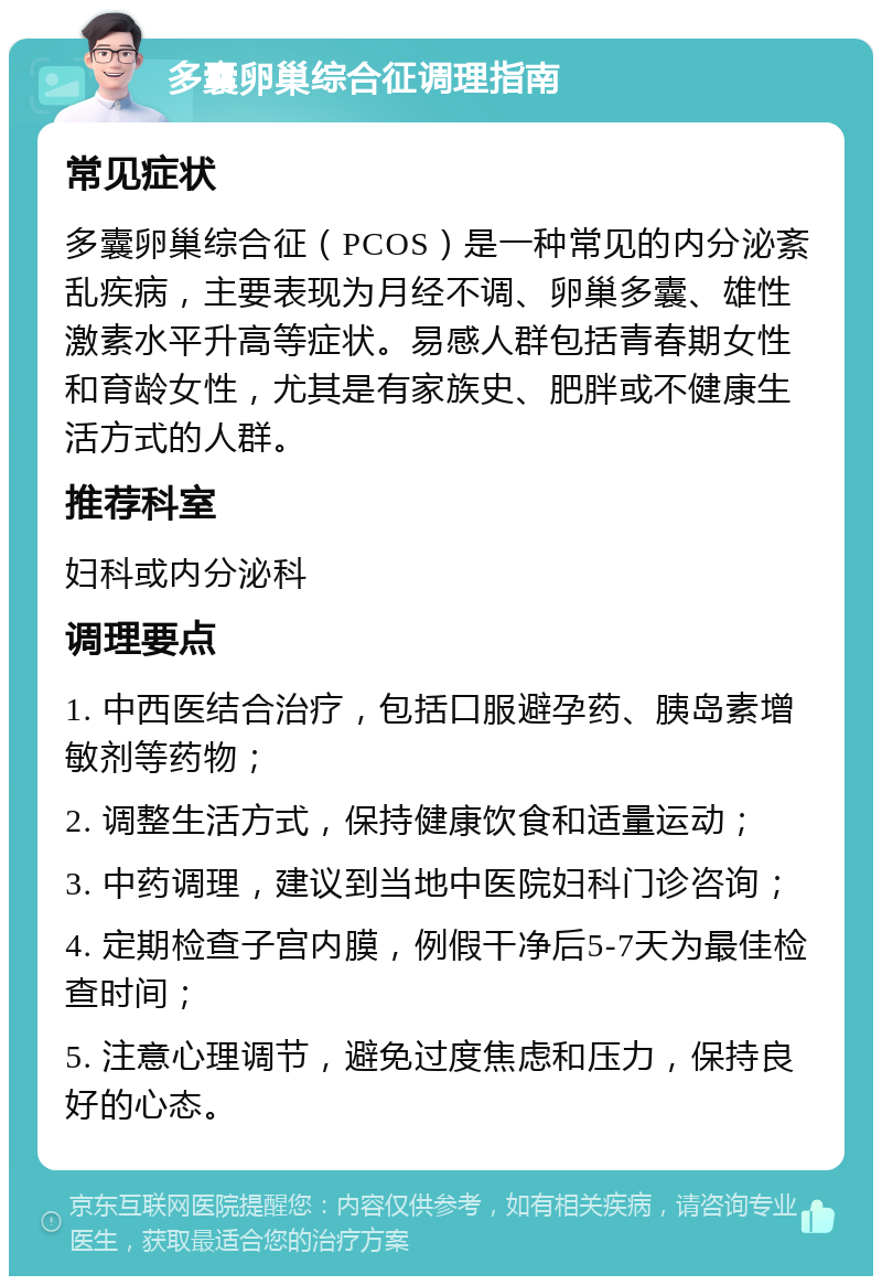 多囊卵巢综合征调理指南 常见症状 多囊卵巢综合征（PCOS）是一种常见的内分泌紊乱疾病，主要表现为月经不调、卵巢多囊、雄性激素水平升高等症状。易感人群包括青春期女性和育龄女性，尤其是有家族史、肥胖或不健康生活方式的人群。 推荐科室 妇科或内分泌科 调理要点 1. 中西医结合治疗，包括口服避孕药、胰岛素增敏剂等药物； 2. 调整生活方式，保持健康饮食和适量运动； 3. 中药调理，建议到当地中医院妇科门诊咨询； 4. 定期检查子宫内膜，例假干净后5-7天为最佳检查时间； 5. 注意心理调节，避免过度焦虑和压力，保持良好的心态。