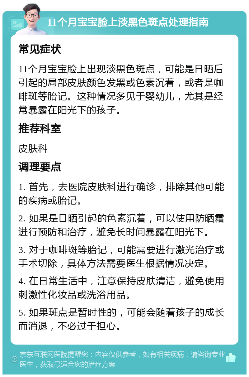 11个月宝宝脸上淡黑色斑点处理指南 常见症状 11个月宝宝脸上出现淡黑色斑点，可能是日晒后引起的局部皮肤颜色发黑或色素沉着，或者是咖啡斑等胎记。这种情况多见于婴幼儿，尤其是经常暴露在阳光下的孩子。 推荐科室 皮肤科 调理要点 1. 首先，去医院皮肤科进行确诊，排除其他可能的疾病或胎记。 2. 如果是日晒引起的色素沉着，可以使用防晒霜进行预防和治疗，避免长时间暴露在阳光下。 3. 对于咖啡斑等胎记，可能需要进行激光治疗或手术切除，具体方法需要医生根据情况决定。 4. 在日常生活中，注意保持皮肤清洁，避免使用刺激性化妆品或洗浴用品。 5. 如果斑点是暂时性的，可能会随着孩子的成长而消退，不必过于担心。