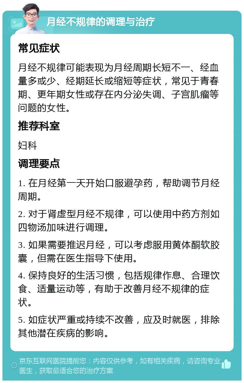 月经不规律的调理与治疗 常见症状 月经不规律可能表现为月经周期长短不一、经血量多或少、经期延长或缩短等症状，常见于青春期、更年期女性或存在内分泌失调、子宫肌瘤等问题的女性。 推荐科室 妇科 调理要点 1. 在月经第一天开始口服避孕药，帮助调节月经周期。 2. 对于肾虚型月经不规律，可以使用中药方剂如四物汤加味进行调理。 3. 如果需要推迟月经，可以考虑服用黄体酮软胶囊，但需在医生指导下使用。 4. 保持良好的生活习惯，包括规律作息、合理饮食、适量运动等，有助于改善月经不规律的症状。 5. 如症状严重或持续不改善，应及时就医，排除其他潜在疾病的影响。