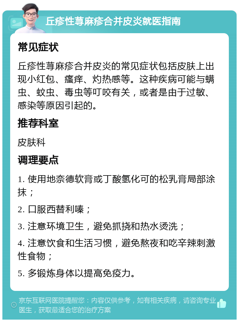 丘疹性荨麻疹合并皮炎就医指南 常见症状 丘疹性荨麻疹合并皮炎的常见症状包括皮肤上出现小红包、瘙痒、灼热感等。这种疾病可能与螨虫、蚊虫、毒虫等叮咬有关，或者是由于过敏、感染等原因引起的。 推荐科室 皮肤科 调理要点 1. 使用地奈德软膏或丁酸氢化可的松乳膏局部涂抹； 2. 口服西替利嗪； 3. 注意环境卫生，避免抓挠和热水烫洗； 4. 注意饮食和生活习惯，避免熬夜和吃辛辣刺激性食物； 5. 多锻炼身体以提高免疫力。