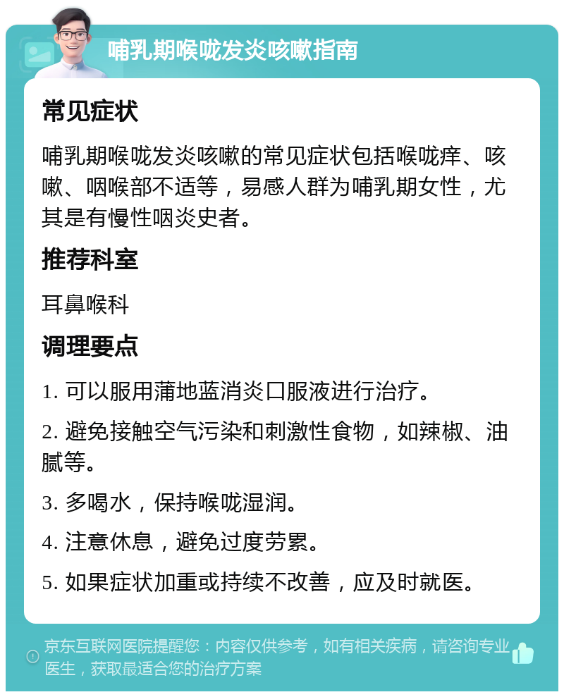 哺乳期喉咙发炎咳嗽指南 常见症状 哺乳期喉咙发炎咳嗽的常见症状包括喉咙痒、咳嗽、咽喉部不适等，易感人群为哺乳期女性，尤其是有慢性咽炎史者。 推荐科室 耳鼻喉科 调理要点 1. 可以服用蒲地蓝消炎口服液进行治疗。 2. 避免接触空气污染和刺激性食物，如辣椒、油腻等。 3. 多喝水，保持喉咙湿润。 4. 注意休息，避免过度劳累。 5. 如果症状加重或持续不改善，应及时就医。