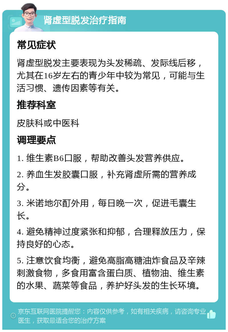 肾虚型脱发治疗指南 常见症状 肾虚型脱发主要表现为头发稀疏、发际线后移，尤其在16岁左右的青少年中较为常见，可能与生活习惯、遗传因素等有关。 推荐科室 皮肤科或中医科 调理要点 1. 维生素B6口服，帮助改善头发营养供应。 2. 养血生发胶囊口服，补充肾虚所需的营养成分。 3. 米诺地尔酊外用，每日晚一次，促进毛囊生长。 4. 避免精神过度紧张和抑郁，合理释放压力，保持良好的心态。 5. 注意饮食均衡，避免高脂高糖油炸食品及辛辣刺激食物，多食用富含蛋白质、植物油、维生素的水果、蔬菜等食品，养护好头发的生长环境。