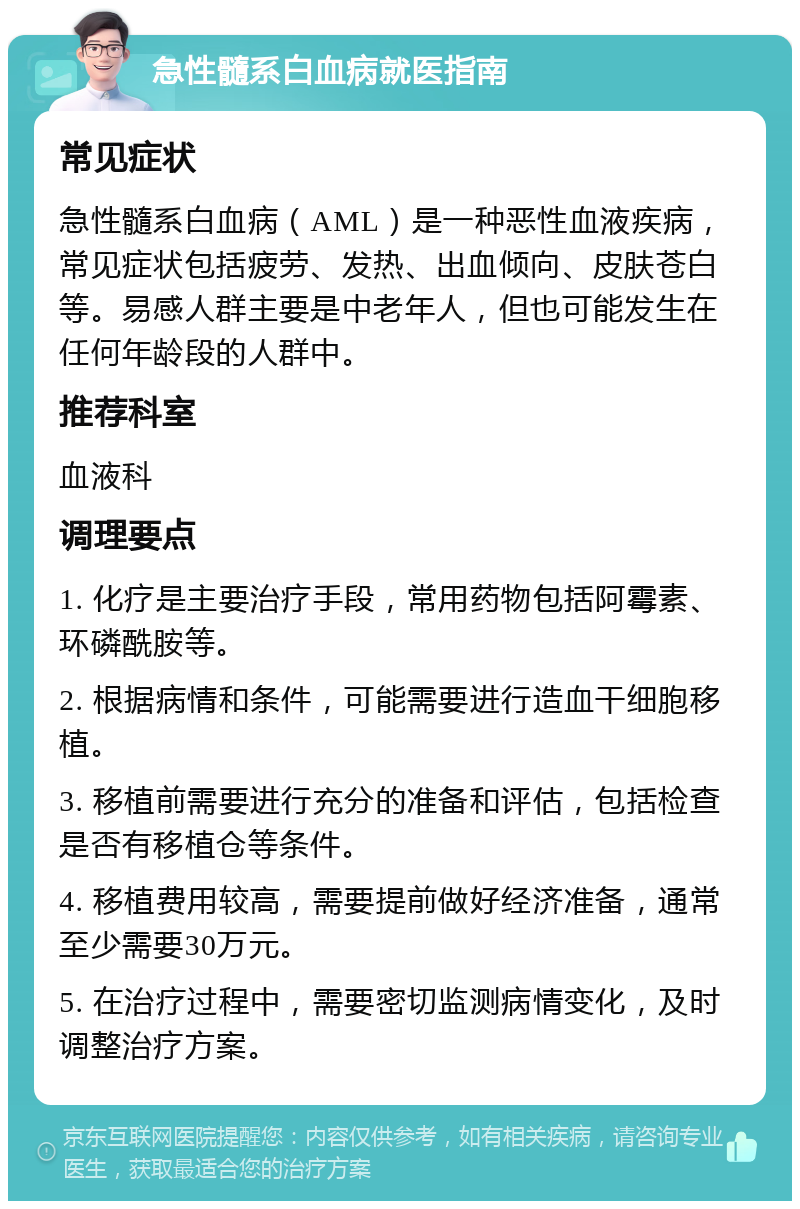 急性髓系白血病就医指南 常见症状 急性髓系白血病（AML）是一种恶性血液疾病，常见症状包括疲劳、发热、出血倾向、皮肤苍白等。易感人群主要是中老年人，但也可能发生在任何年龄段的人群中。 推荐科室 血液科 调理要点 1. 化疗是主要治疗手段，常用药物包括阿霉素、环磷酰胺等。 2. 根据病情和条件，可能需要进行造血干细胞移植。 3. 移植前需要进行充分的准备和评估，包括检查是否有移植仓等条件。 4. 移植费用较高，需要提前做好经济准备，通常至少需要30万元。 5. 在治疗过程中，需要密切监测病情变化，及时调整治疗方案。