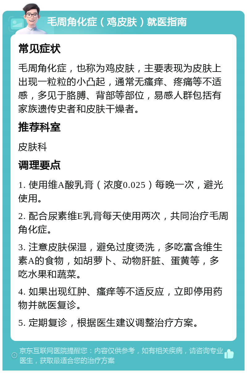 毛周角化症（鸡皮肤）就医指南 常见症状 毛周角化症，也称为鸡皮肤，主要表现为皮肤上出现一粒粒的小凸起，通常无瘙痒、疼痛等不适感，多见于胳膊、背部等部位，易感人群包括有家族遗传史者和皮肤干燥者。 推荐科室 皮肤科 调理要点 1. 使用维A酸乳膏（浓度0.025）每晚一次，避光使用。 2. 配合尿素维E乳膏每天使用两次，共同治疗毛周角化症。 3. 注意皮肤保湿，避免过度烫洗，多吃富含维生素A的食物，如胡萝卜、动物肝脏、蛋黄等，多吃水果和蔬菜。 4. 如果出现红肿、瘙痒等不适反应，立即停用药物并就医复诊。 5. 定期复诊，根据医生建议调整治疗方案。