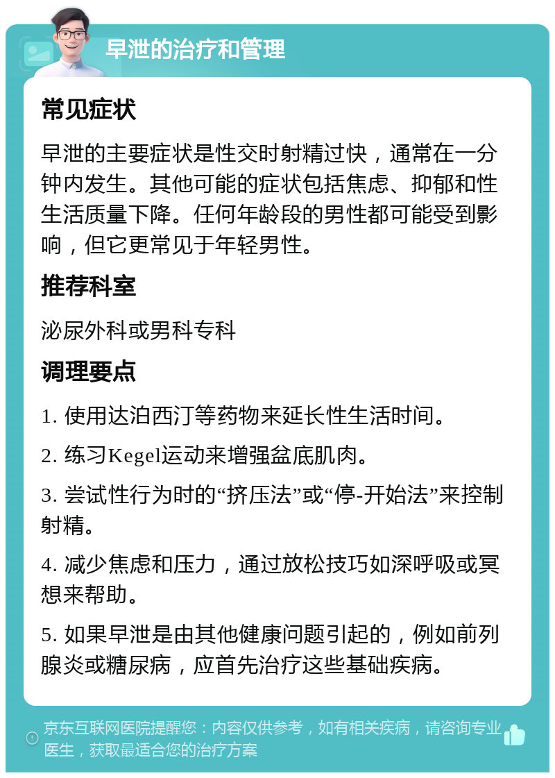 早泄的治疗和管理 常见症状 早泄的主要症状是性交时射精过快，通常在一分钟内发生。其他可能的症状包括焦虑、抑郁和性生活质量下降。任何年龄段的男性都可能受到影响，但它更常见于年轻男性。 推荐科室 泌尿外科或男科专科 调理要点 1. 使用达泊西汀等药物来延长性生活时间。 2. 练习Kegel运动来增强盆底肌肉。 3. 尝试性行为时的“挤压法”或“停-开始法”来控制射精。 4. 减少焦虑和压力，通过放松技巧如深呼吸或冥想来帮助。 5. 如果早泄是由其他健康问题引起的，例如前列腺炎或糖尿病，应首先治疗这些基础疾病。