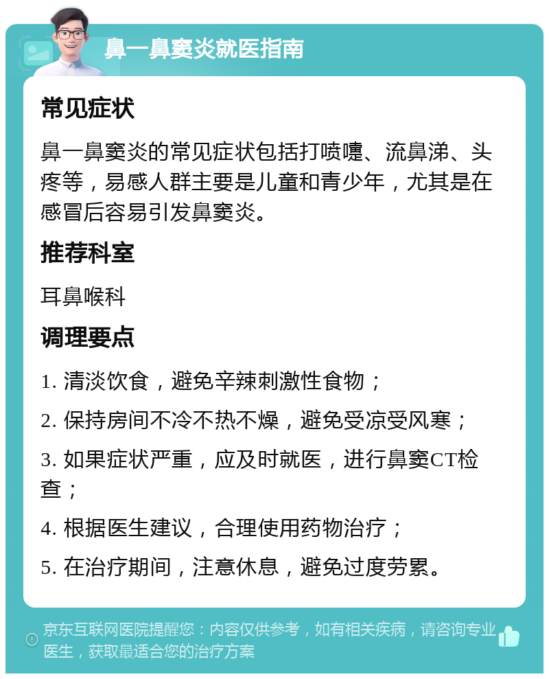 鼻一鼻窦炎就医指南 常见症状 鼻一鼻窦炎的常见症状包括打喷嚏、流鼻涕、头疼等，易感人群主要是儿童和青少年，尤其是在感冒后容易引发鼻窦炎。 推荐科室 耳鼻喉科 调理要点 1. 清淡饮食，避免辛辣刺激性食物； 2. 保持房间不冷不热不燥，避免受凉受风寒； 3. 如果症状严重，应及时就医，进行鼻窦CT检查； 4. 根据医生建议，合理使用药物治疗； 5. 在治疗期间，注意休息，避免过度劳累。