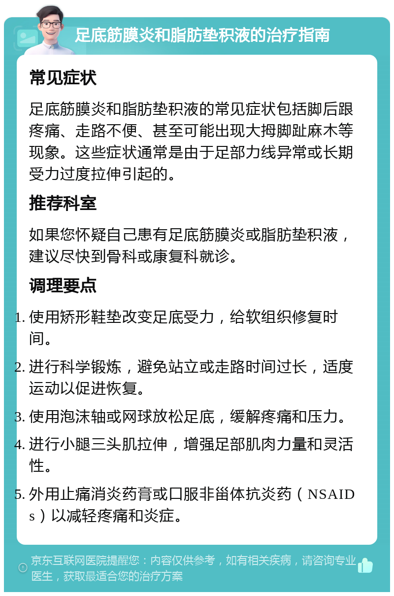 足底筋膜炎和脂肪垫积液的治疗指南 常见症状 足底筋膜炎和脂肪垫积液的常见症状包括脚后跟疼痛、走路不便、甚至可能出现大拇脚趾麻木等现象。这些症状通常是由于足部力线异常或长期受力过度拉伸引起的。 推荐科室 如果您怀疑自己患有足底筋膜炎或脂肪垫积液，建议尽快到骨科或康复科就诊。 调理要点 使用矫形鞋垫改变足底受力，给软组织修复时间。 进行科学锻炼，避免站立或走路时间过长，适度运动以促进恢复。 使用泡沫轴或网球放松足底，缓解疼痛和压力。 进行小腿三头肌拉伸，增强足部肌肉力量和灵活性。 外用止痛消炎药膏或口服非甾体抗炎药（NSAIDs）以减轻疼痛和炎症。