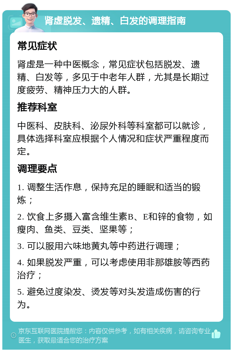 肾虚脱发、遗精、白发的调理指南 常见症状 肾虚是一种中医概念，常见症状包括脱发、遗精、白发等，多见于中老年人群，尤其是长期过度疲劳、精神压力大的人群。 推荐科室 中医科、皮肤科、泌尿外科等科室都可以就诊，具体选择科室应根据个人情况和症状严重程度而定。 调理要点 1. 调整生活作息，保持充足的睡眠和适当的锻炼； 2. 饮食上多摄入富含维生素B、E和锌的食物，如瘦肉、鱼类、豆类、坚果等； 3. 可以服用六味地黄丸等中药进行调理； 4. 如果脱发严重，可以考虑使用非那雄胺等西药治疗； 5. 避免过度染发、烫发等对头发造成伤害的行为。