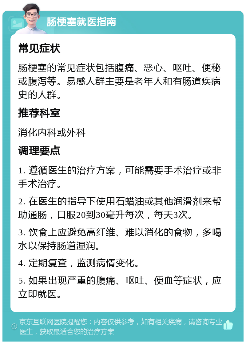 肠梗塞就医指南 常见症状 肠梗塞的常见症状包括腹痛、恶心、呕吐、便秘或腹泻等。易感人群主要是老年人和有肠道疾病史的人群。 推荐科室 消化内科或外科 调理要点 1. 遵循医生的治疗方案，可能需要手术治疗或非手术治疗。 2. 在医生的指导下使用石蜡油或其他润滑剂来帮助通肠，口服20到30毫升每次，每天3次。 3. 饮食上应避免高纤维、难以消化的食物，多喝水以保持肠道湿润。 4. 定期复查，监测病情变化。 5. 如果出现严重的腹痛、呕吐、便血等症状，应立即就医。