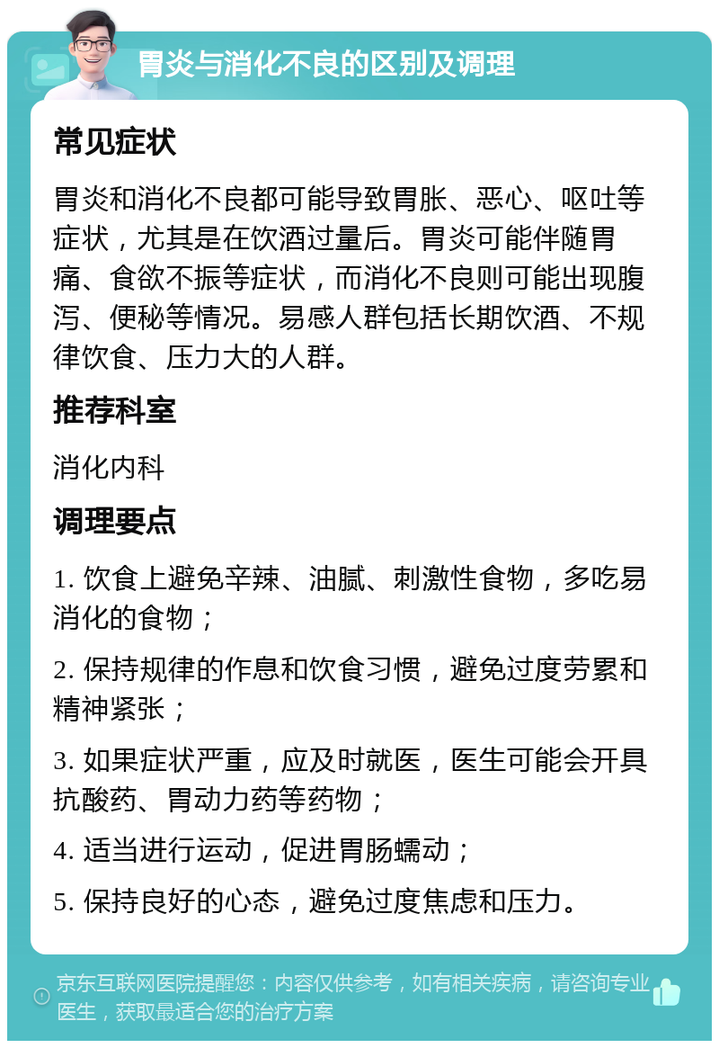 胃炎与消化不良的区别及调理 常见症状 胃炎和消化不良都可能导致胃胀、恶心、呕吐等症状，尤其是在饮酒过量后。胃炎可能伴随胃痛、食欲不振等症状，而消化不良则可能出现腹泻、便秘等情况。易感人群包括长期饮酒、不规律饮食、压力大的人群。 推荐科室 消化内科 调理要点 1. 饮食上避免辛辣、油腻、刺激性食物，多吃易消化的食物； 2. 保持规律的作息和饮食习惯，避免过度劳累和精神紧张； 3. 如果症状严重，应及时就医，医生可能会开具抗酸药、胃动力药等药物； 4. 适当进行运动，促进胃肠蠕动； 5. 保持良好的心态，避免过度焦虑和压力。