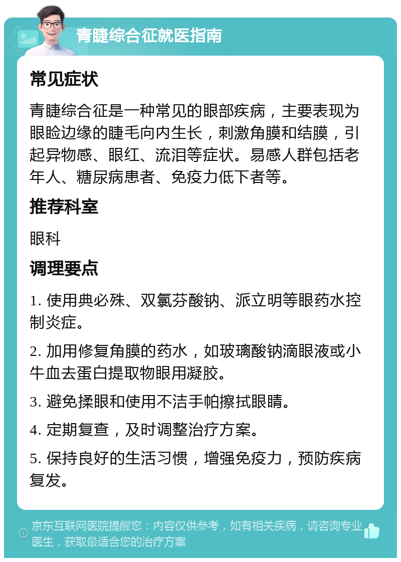 青睫综合征就医指南 常见症状 青睫综合征是一种常见的眼部疾病，主要表现为眼睑边缘的睫毛向内生长，刺激角膜和结膜，引起异物感、眼红、流泪等症状。易感人群包括老年人、糖尿病患者、免疫力低下者等。 推荐科室 眼科 调理要点 1. 使用典必殊、双氯芬酸钠、派立明等眼药水控制炎症。 2. 加用修复角膜的药水，如玻璃酸钠滴眼液或小牛血去蛋白提取物眼用凝胶。 3. 避免揉眼和使用不洁手帕擦拭眼睛。 4. 定期复查，及时调整治疗方案。 5. 保持良好的生活习惯，增强免疫力，预防疾病复发。