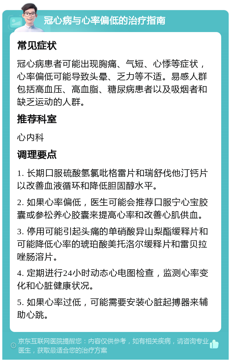 冠心病与心率偏低的治疗指南 常见症状 冠心病患者可能出现胸痛、气短、心悸等症状，心率偏低可能导致头晕、乏力等不适。易感人群包括高血压、高血脂、糖尿病患者以及吸烟者和缺乏运动的人群。 推荐科室 心内科 调理要点 1. 长期口服硫酸氢氯吡格雷片和瑞舒伐他汀钙片以改善血液循环和降低胆固醇水平。 2. 如果心率偏低，医生可能会推荐口服宁心宝胶囊或参松养心胶囊来提高心率和改善心肌供血。 3. 停用可能引起头痛的单硝酸异山梨酯缓释片和可能降低心率的琥珀酸美托洛尔缓释片和雷贝拉唑肠溶片。 4. 定期进行24小时动态心电图检查，监测心率变化和心脏健康状况。 5. 如果心率过低，可能需要安装心脏起搏器来辅助心跳。