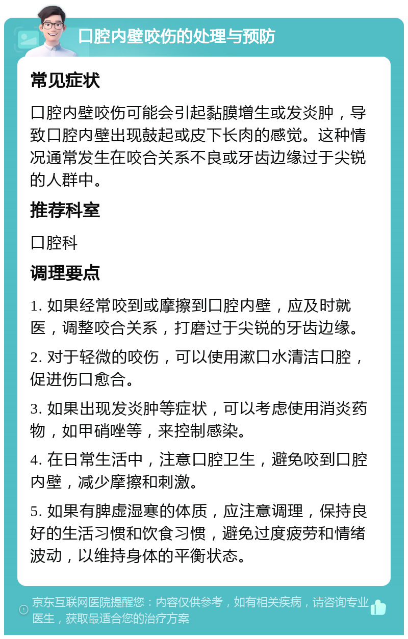 口腔内壁咬伤的处理与预防 常见症状 口腔内壁咬伤可能会引起黏膜增生或发炎肿，导致口腔内壁出现鼓起或皮下长肉的感觉。这种情况通常发生在咬合关系不良或牙齿边缘过于尖锐的人群中。 推荐科室 口腔科 调理要点 1. 如果经常咬到或摩擦到口腔内壁，应及时就医，调整咬合关系，打磨过于尖锐的牙齿边缘。 2. 对于轻微的咬伤，可以使用漱口水清洁口腔，促进伤口愈合。 3. 如果出现发炎肿等症状，可以考虑使用消炎药物，如甲硝唑等，来控制感染。 4. 在日常生活中，注意口腔卫生，避免咬到口腔内壁，减少摩擦和刺激。 5. 如果有脾虚湿寒的体质，应注意调理，保持良好的生活习惯和饮食习惯，避免过度疲劳和情绪波动，以维持身体的平衡状态。