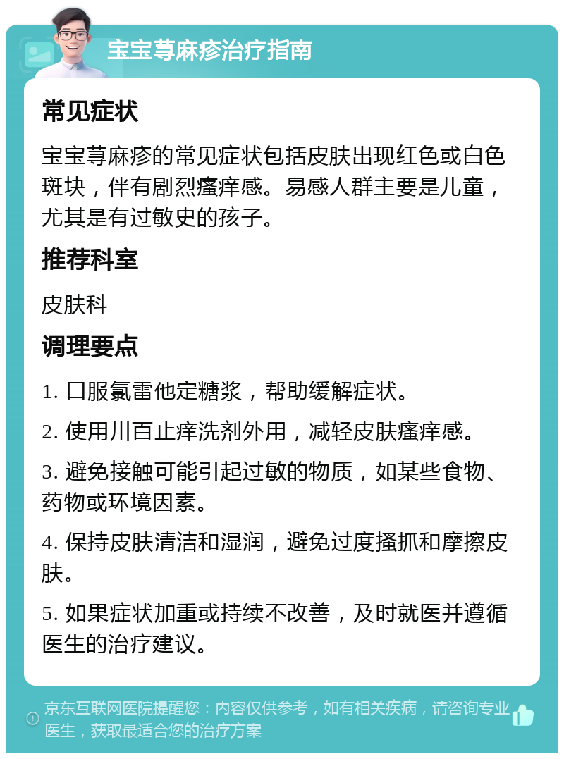 宝宝荨麻疹治疗指南 常见症状 宝宝荨麻疹的常见症状包括皮肤出现红色或白色斑块，伴有剧烈瘙痒感。易感人群主要是儿童，尤其是有过敏史的孩子。 推荐科室 皮肤科 调理要点 1. 口服氯雷他定糖浆，帮助缓解症状。 2. 使用川百止痒洗剂外用，减轻皮肤瘙痒感。 3. 避免接触可能引起过敏的物质，如某些食物、药物或环境因素。 4. 保持皮肤清洁和湿润，避免过度搔抓和摩擦皮肤。 5. 如果症状加重或持续不改善，及时就医并遵循医生的治疗建议。