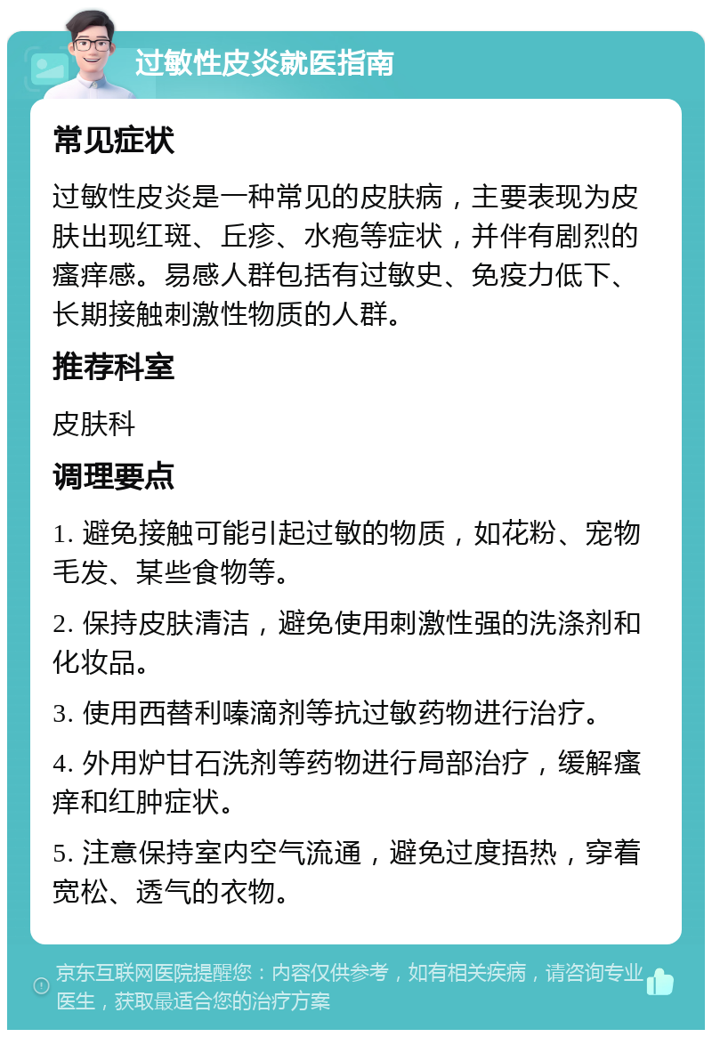 过敏性皮炎就医指南 常见症状 过敏性皮炎是一种常见的皮肤病，主要表现为皮肤出现红斑、丘疹、水疱等症状，并伴有剧烈的瘙痒感。易感人群包括有过敏史、免疫力低下、长期接触刺激性物质的人群。 推荐科室 皮肤科 调理要点 1. 避免接触可能引起过敏的物质，如花粉、宠物毛发、某些食物等。 2. 保持皮肤清洁，避免使用刺激性强的洗涤剂和化妆品。 3. 使用西替利嗪滴剂等抗过敏药物进行治疗。 4. 外用炉甘石洗剂等药物进行局部治疗，缓解瘙痒和红肿症状。 5. 注意保持室内空气流通，避免过度捂热，穿着宽松、透气的衣物。