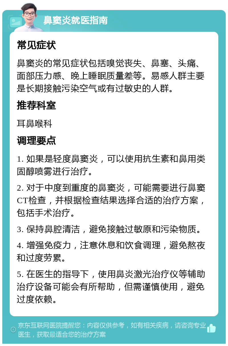 鼻窦炎就医指南 常见症状 鼻窦炎的常见症状包括嗅觉丧失、鼻塞、头痛、面部压力感、晚上睡眠质量差等。易感人群主要是长期接触污染空气或有过敏史的人群。 推荐科室 耳鼻喉科 调理要点 1. 如果是轻度鼻窦炎，可以使用抗生素和鼻用类固醇喷雾进行治疗。 2. 对于中度到重度的鼻窦炎，可能需要进行鼻窦CT检查，并根据检查结果选择合适的治疗方案，包括手术治疗。 3. 保持鼻腔清洁，避免接触过敏原和污染物质。 4. 增强免疫力，注意休息和饮食调理，避免熬夜和过度劳累。 5. 在医生的指导下，使用鼻炎激光治疗仪等辅助治疗设备可能会有所帮助，但需谨慎使用，避免过度依赖。