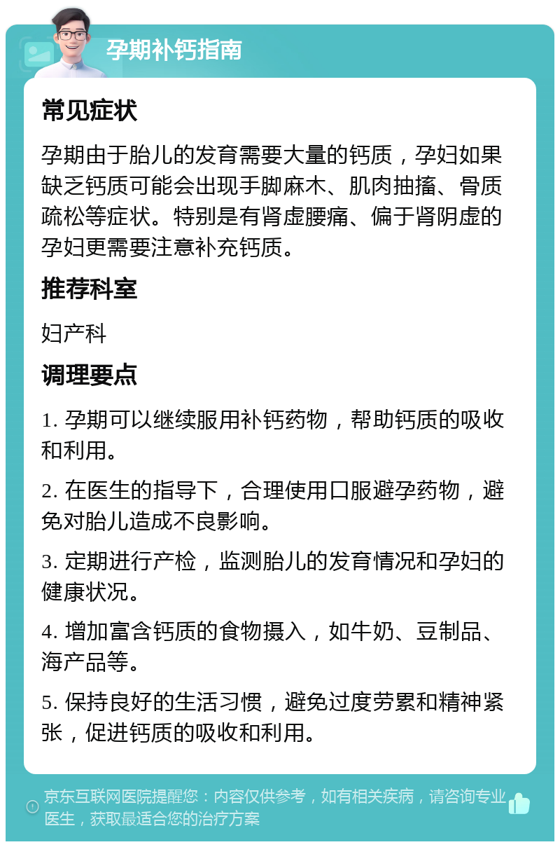 孕期补钙指南 常见症状 孕期由于胎儿的发育需要大量的钙质，孕妇如果缺乏钙质可能会出现手脚麻木、肌肉抽搐、骨质疏松等症状。特别是有肾虚腰痛、偏于肾阴虚的孕妇更需要注意补充钙质。 推荐科室 妇产科 调理要点 1. 孕期可以继续服用补钙药物，帮助钙质的吸收和利用。 2. 在医生的指导下，合理使用口服避孕药物，避免对胎儿造成不良影响。 3. 定期进行产检，监测胎儿的发育情况和孕妇的健康状况。 4. 增加富含钙质的食物摄入，如牛奶、豆制品、海产品等。 5. 保持良好的生活习惯，避免过度劳累和精神紧张，促进钙质的吸收和利用。