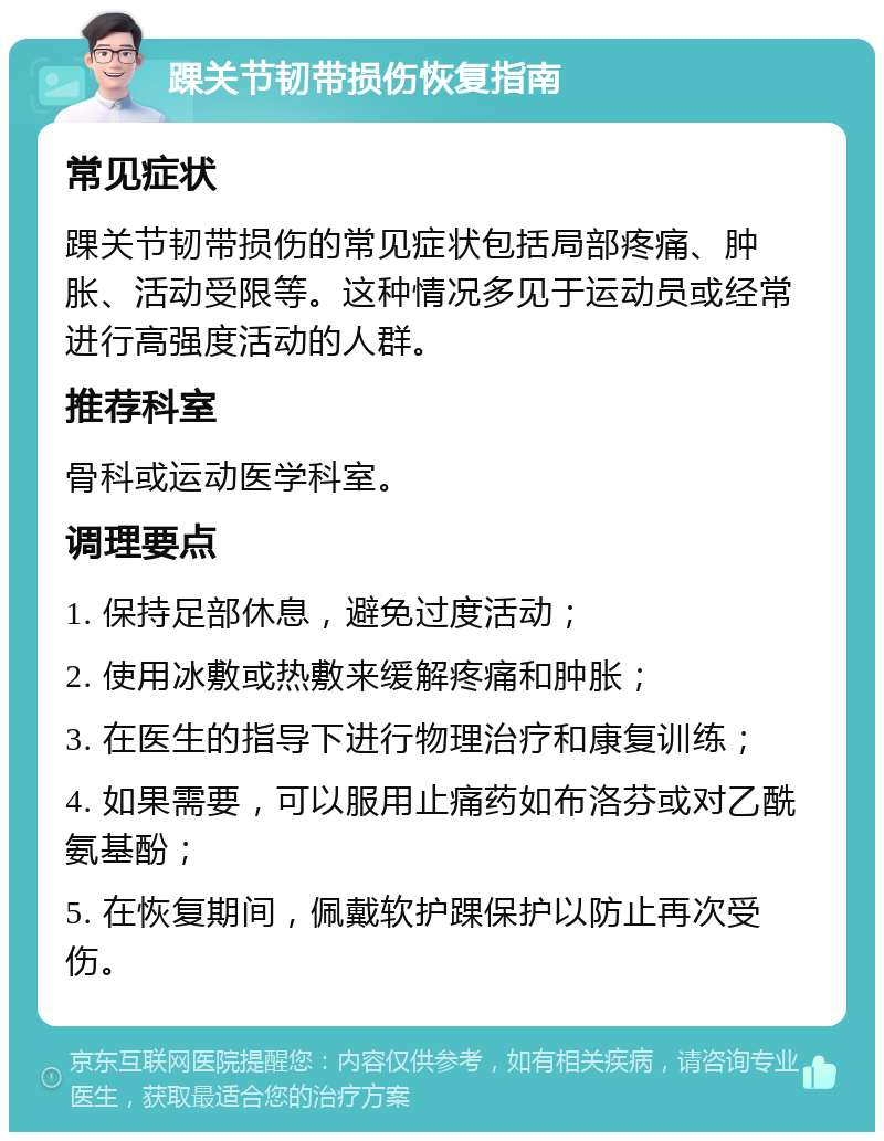 踝关节韧带损伤恢复指南 常见症状 踝关节韧带损伤的常见症状包括局部疼痛、肿胀、活动受限等。这种情况多见于运动员或经常进行高强度活动的人群。 推荐科室 骨科或运动医学科室。 调理要点 1. 保持足部休息，避免过度活动； 2. 使用冰敷或热敷来缓解疼痛和肿胀； 3. 在医生的指导下进行物理治疗和康复训练； 4. 如果需要，可以服用止痛药如布洛芬或对乙酰氨基酚； 5. 在恢复期间，佩戴软护踝保护以防止再次受伤。