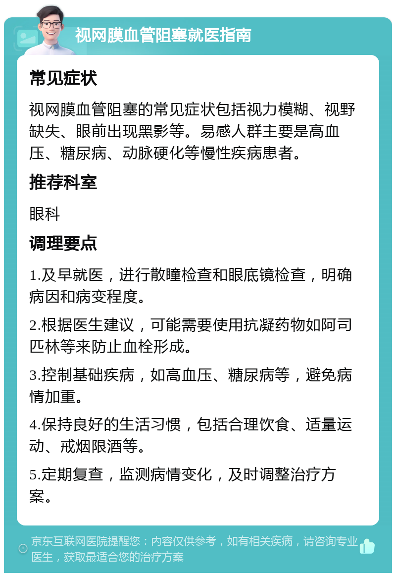 视网膜血管阻塞就医指南 常见症状 视网膜血管阻塞的常见症状包括视力模糊、视野缺失、眼前出现黑影等。易感人群主要是高血压、糖尿病、动脉硬化等慢性疾病患者。 推荐科室 眼科 调理要点 1.及早就医，进行散瞳检查和眼底镜检查，明确病因和病变程度。 2.根据医生建议，可能需要使用抗凝药物如阿司匹林等来防止血栓形成。 3.控制基础疾病，如高血压、糖尿病等，避免病情加重。 4.保持良好的生活习惯，包括合理饮食、适量运动、戒烟限酒等。 5.定期复查，监测病情变化，及时调整治疗方案。