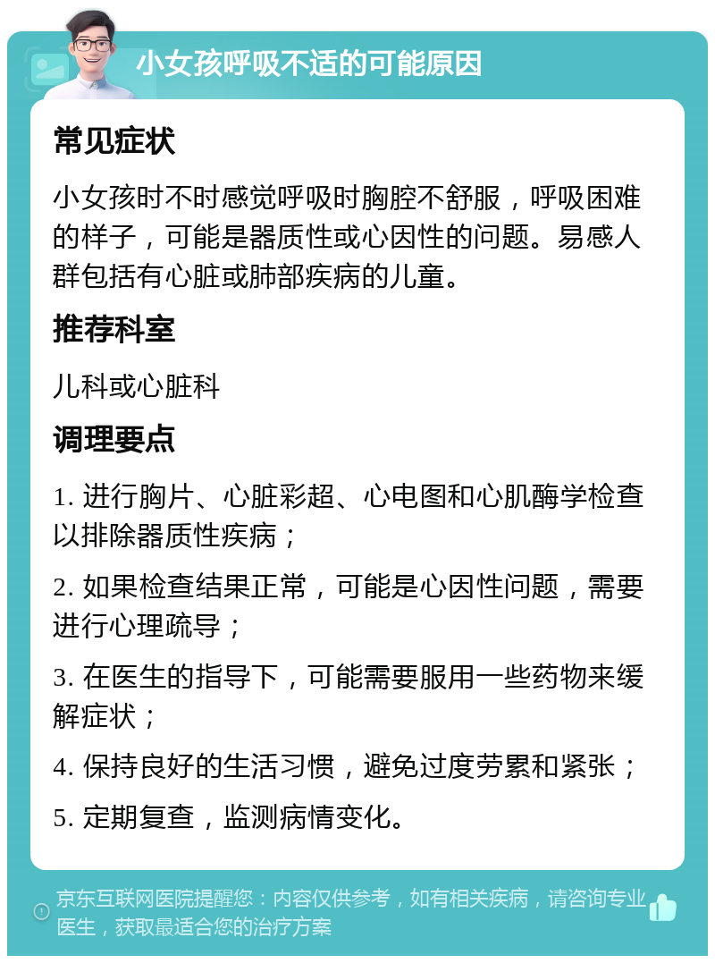 小女孩呼吸不适的可能原因 常见症状 小女孩时不时感觉呼吸时胸腔不舒服，呼吸困难的样子，可能是器质性或心因性的问题。易感人群包括有心脏或肺部疾病的儿童。 推荐科室 儿科或心脏科 调理要点 1. 进行胸片、心脏彩超、心电图和心肌酶学检查以排除器质性疾病； 2. 如果检查结果正常，可能是心因性问题，需要进行心理疏导； 3. 在医生的指导下，可能需要服用一些药物来缓解症状； 4. 保持良好的生活习惯，避免过度劳累和紧张； 5. 定期复查，监测病情变化。