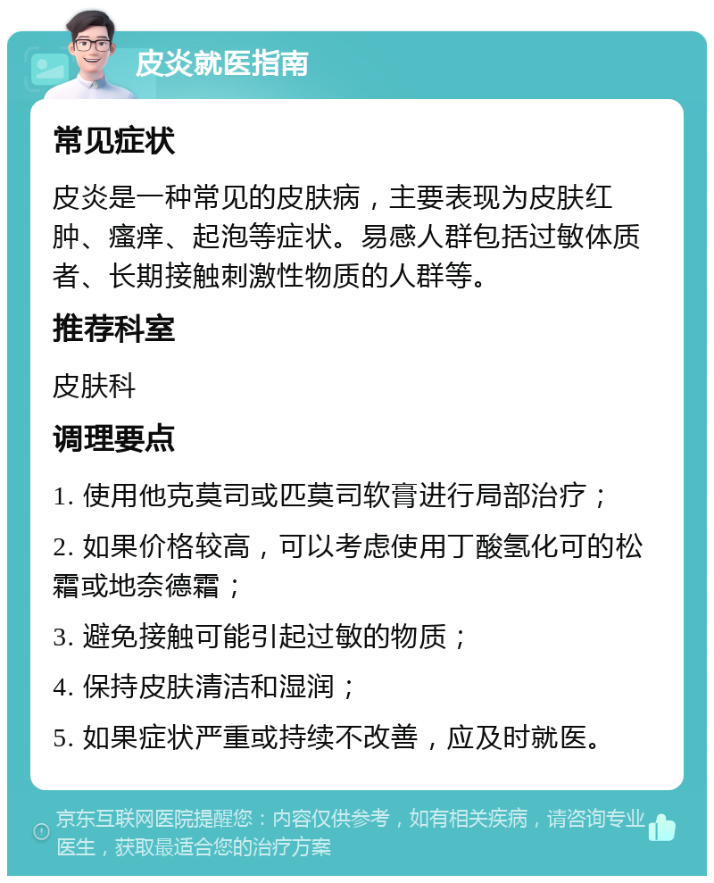 皮炎就医指南 常见症状 皮炎是一种常见的皮肤病，主要表现为皮肤红肿、瘙痒、起泡等症状。易感人群包括过敏体质者、长期接触刺激性物质的人群等。 推荐科室 皮肤科 调理要点 1. 使用他克莫司或匹莫司软膏进行局部治疗； 2. 如果价格较高，可以考虑使用丁酸氢化可的松霜或地奈德霜； 3. 避免接触可能引起过敏的物质； 4. 保持皮肤清洁和湿润； 5. 如果症状严重或持续不改善，应及时就医。