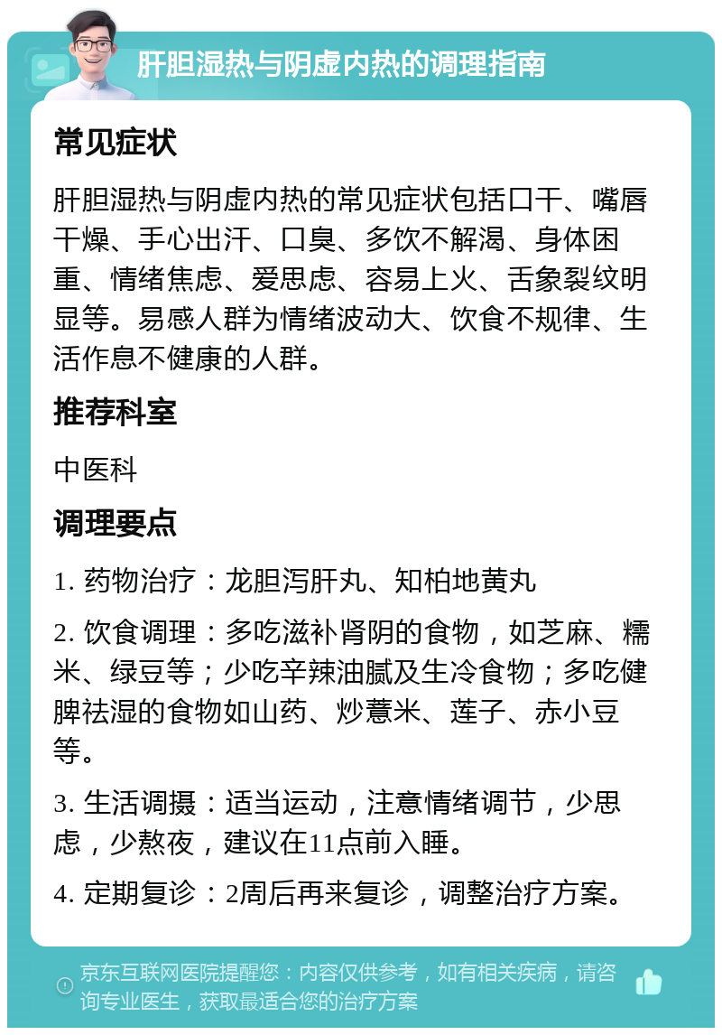 肝胆湿热与阴虚内热的调理指南 常见症状 肝胆湿热与阴虚内热的常见症状包括口干、嘴唇干燥、手心出汗、口臭、多饮不解渴、身体困重、情绪焦虑、爱思虑、容易上火、舌象裂纹明显等。易感人群为情绪波动大、饮食不规律、生活作息不健康的人群。 推荐科室 中医科 调理要点 1. 药物治疗：龙胆泻肝丸、知柏地黄丸 2. 饮食调理：多吃滋补肾阴的食物，如芝麻、糯米、绿豆等；少吃辛辣油腻及生冷食物；多吃健脾祛湿的食物如山药、炒薏米、莲子、赤小豆等。 3. 生活调摄：适当运动，注意情绪调节，少思虑，少熬夜，建议在11点前入睡。 4. 定期复诊：2周后再来复诊，调整治疗方案。