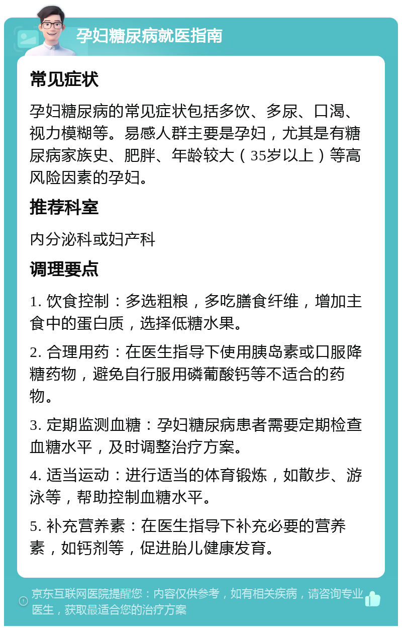 孕妇糖尿病就医指南 常见症状 孕妇糖尿病的常见症状包括多饮、多尿、口渴、视力模糊等。易感人群主要是孕妇，尤其是有糖尿病家族史、肥胖、年龄较大（35岁以上）等高风险因素的孕妇。 推荐科室 内分泌科或妇产科 调理要点 1. 饮食控制：多选粗粮，多吃膳食纤维，增加主食中的蛋白质，选择低糖水果。 2. 合理用药：在医生指导下使用胰岛素或口服降糖药物，避免自行服用磷葡酸钙等不适合的药物。 3. 定期监测血糖：孕妇糖尿病患者需要定期检查血糖水平，及时调整治疗方案。 4. 适当运动：进行适当的体育锻炼，如散步、游泳等，帮助控制血糖水平。 5. 补充营养素：在医生指导下补充必要的营养素，如钙剂等，促进胎儿健康发育。