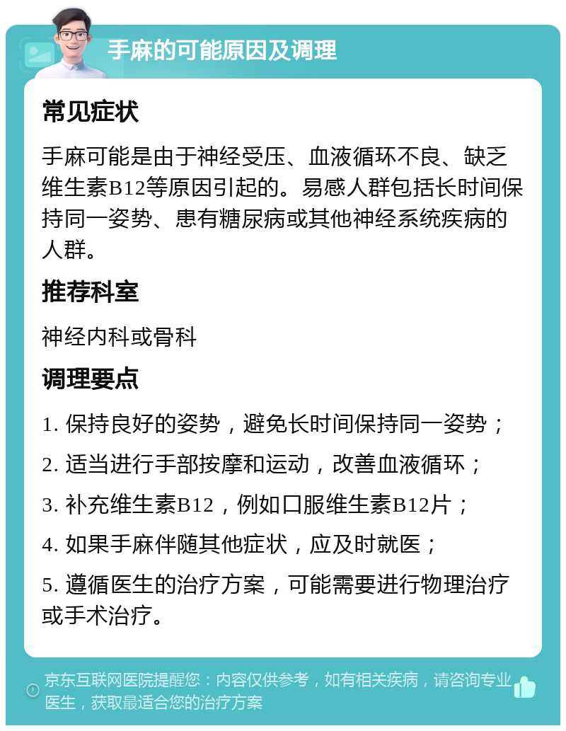 手麻的可能原因及调理 常见症状 手麻可能是由于神经受压、血液循环不良、缺乏维生素B12等原因引起的。易感人群包括长时间保持同一姿势、患有糖尿病或其他神经系统疾病的人群。 推荐科室 神经内科或骨科 调理要点 1. 保持良好的姿势，避免长时间保持同一姿势； 2. 适当进行手部按摩和运动，改善血液循环； 3. 补充维生素B12，例如口服维生素B12片； 4. 如果手麻伴随其他症状，应及时就医； 5. 遵循医生的治疗方案，可能需要进行物理治疗或手术治疗。