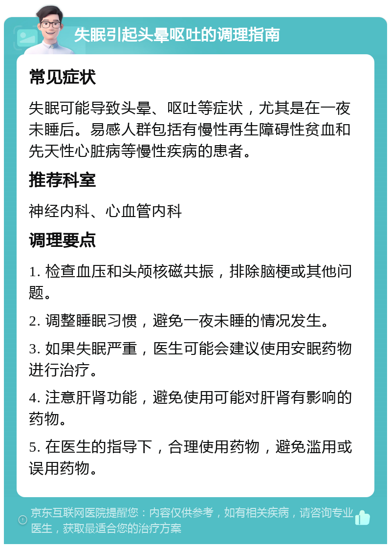 失眠引起头晕呕吐的调理指南 常见症状 失眠可能导致头晕、呕吐等症状，尤其是在一夜未睡后。易感人群包括有慢性再生障碍性贫血和先天性心脏病等慢性疾病的患者。 推荐科室 神经内科、心血管内科 调理要点 1. 检查血压和头颅核磁共振，排除脑梗或其他问题。 2. 调整睡眠习惯，避免一夜未睡的情况发生。 3. 如果失眠严重，医生可能会建议使用安眠药物进行治疗。 4. 注意肝肾功能，避免使用可能对肝肾有影响的药物。 5. 在医生的指导下，合理使用药物，避免滥用或误用药物。