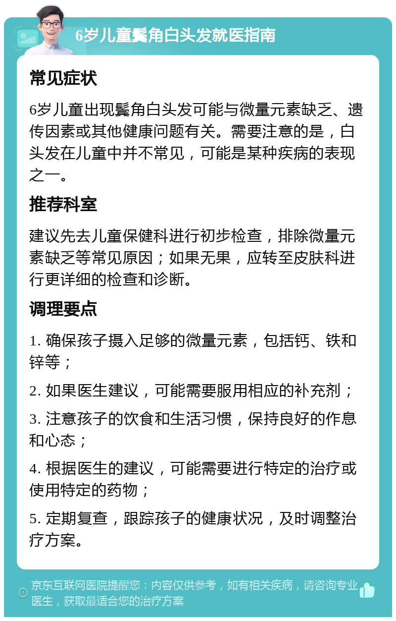 6岁儿童鬓角白头发就医指南 常见症状 6岁儿童出现鬓角白头发可能与微量元素缺乏、遗传因素或其他健康问题有关。需要注意的是，白头发在儿童中并不常见，可能是某种疾病的表现之一。 推荐科室 建议先去儿童保健科进行初步检查，排除微量元素缺乏等常见原因；如果无果，应转至皮肤科进行更详细的检查和诊断。 调理要点 1. 确保孩子摄入足够的微量元素，包括钙、铁和锌等； 2. 如果医生建议，可能需要服用相应的补充剂； 3. 注意孩子的饮食和生活习惯，保持良好的作息和心态； 4. 根据医生的建议，可能需要进行特定的治疗或使用特定的药物； 5. 定期复查，跟踪孩子的健康状况，及时调整治疗方案。