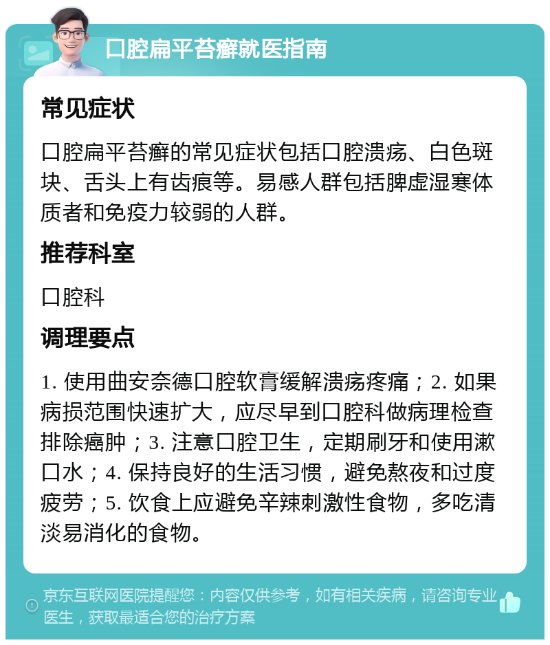 口腔扁平苔癣就医指南 常见症状 口腔扁平苔癣的常见症状包括口腔溃疡、白色斑块、舌头上有齿痕等。易感人群包括脾虚湿寒体质者和免疫力较弱的人群。 推荐科室 口腔科 调理要点 1. 使用曲安奈德口腔软膏缓解溃疡疼痛；2. 如果病损范围快速扩大，应尽早到口腔科做病理检查排除癌肿；3. 注意口腔卫生，定期刷牙和使用漱口水；4. 保持良好的生活习惯，避免熬夜和过度疲劳；5. 饮食上应避免辛辣刺激性食物，多吃清淡易消化的食物。